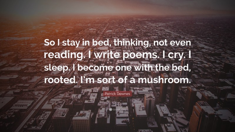 Patrick Downes Quote: “So I stay in bed, thinking, not even reading. I write poems. I cry. I sleep. I become one with the bed, rooted. I’m sort of a mushroom.”
