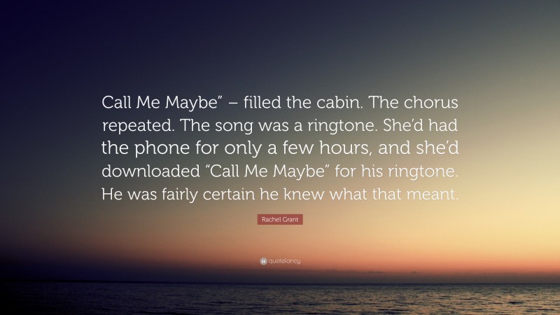 Rachel Grant Quote: “Call Me Maybe” – filled the cabin. The chorus repeated. The song was a ringtone. She’d had the phone for only a few hours, and she’d downloaded “Call Me Maybe” for his ringtone. He was fairly certain he knew what that meant.”