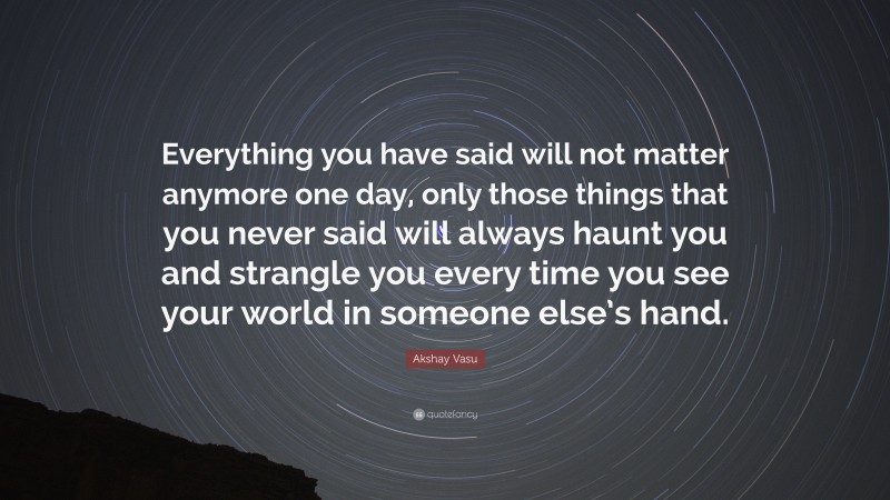 Akshay Vasu Quote: “Everything you have said will not matter anymore one day, only those things that you never said will always haunt you and strangle you every time you see your world in someone else’s hand.”