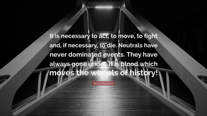 Benito Mussolini Quote: “It is necessary to act, to move, to fight and, if necessary, to die. Neutrals have never dominated events. They have always gone under. It is blood which moves the wheels of history!”