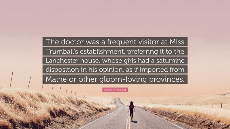 Colson Whitehead Quote: “The doctor was a frequent visitor at Miss Trumball’s establishment, preferring it to the Lanchester house, whose girls had a saturnine disposition in his opinion, as if imported from Maine or other gloom-loving provinces.”