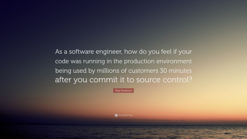 Paul Swartout Quote: “As a software engineer, how do you feel if your code was running in the production environment being used by millions of customers 30 minutes after you commit it to source control?”