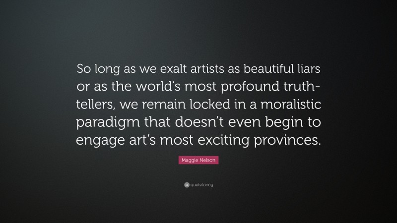Maggie Nelson Quote: “So long as we exalt artists as beautiful liars or as the world’s most profound truth-tellers, we remain locked in a moralistic paradigm that doesn’t even begin to engage art’s most exciting provinces.”