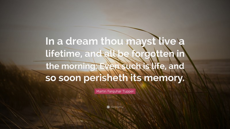 Martin Farquhar Tupper Quote: “In a dream thou mayst live a lifetime, and all be forgotten in the morning: Even such is life, and so soon perisheth its memory.”