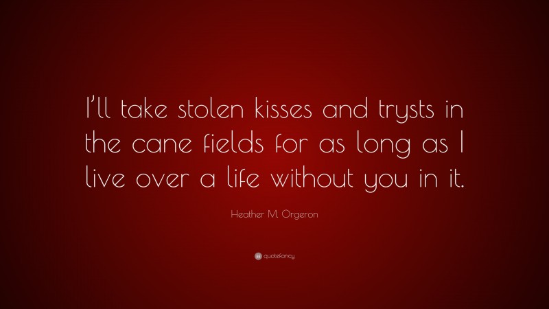 Heather M. Orgeron Quote: “I’ll take stolen kisses and trysts in the cane fields for as long as I live over a life without you in it.”