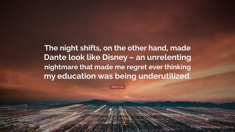 Adam Kay Quote: “The night shifts, on the other hand, made Dante look like Disney – an unrelenting nightmare that made me regret ever thinking my education was being underutilized.”
