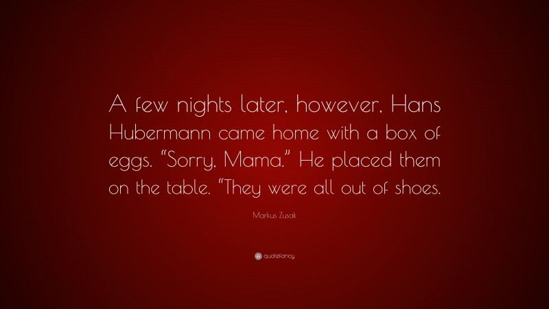 Markus Zusak Quote: “A few nights later, however, Hans Hubermann came home with a box of eggs. “Sorry, Mama.” He placed them on the table. “They were all out of shoes.”