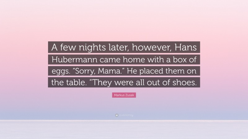 Markus Zusak Quote: “A few nights later, however, Hans Hubermann came home with a box of eggs. “Sorry, Mama.” He placed them on the table. “They were all out of shoes.”