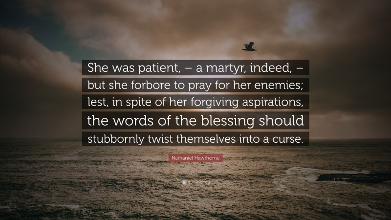 Nathaniel Hawthorne Quote: “She was patient, – a martyr, indeed, – but she forbore to pray for her enemies; lest, in spite of her forgiving aspirations, the words of the blessing should stubbornly twist themselves into a curse.”