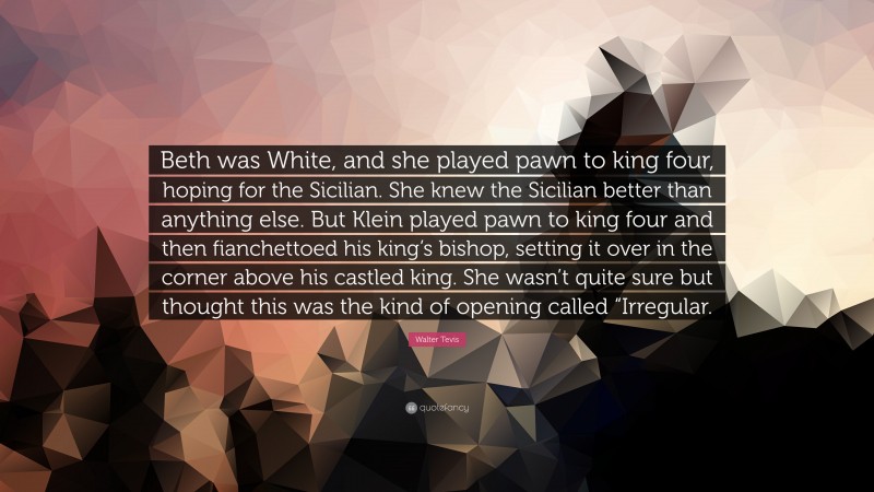 Walter Tevis Quote: “Beth was White, and she played pawn to king four, hoping for the Sicilian. She knew the Sicilian better than anything else. But Klein played pawn to king four and then fianchettoed his king’s bishop, setting it over in the corner above his castled king. She wasn’t quite sure but thought this was the kind of opening called “Irregular.”