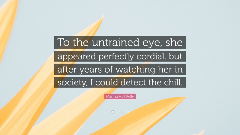 Martha Hall Kelly Quote: “To the untrained eye, she appeared perfectly cordial, but after years of watching her in society, I could detect the chill.”