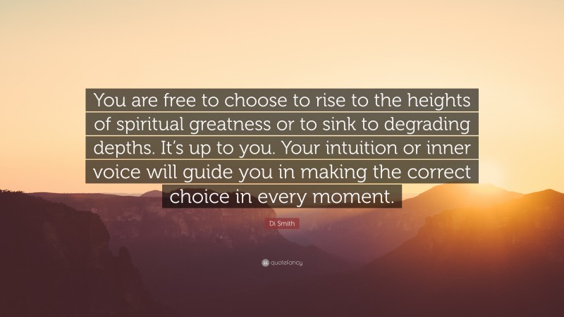 Di Smith Quote: “You are free to choose to rise to the heights of spiritual greatness or to sink to degrading depths. It’s up to you. Your intuition or inner voice will guide you in making the correct choice in every moment.”
