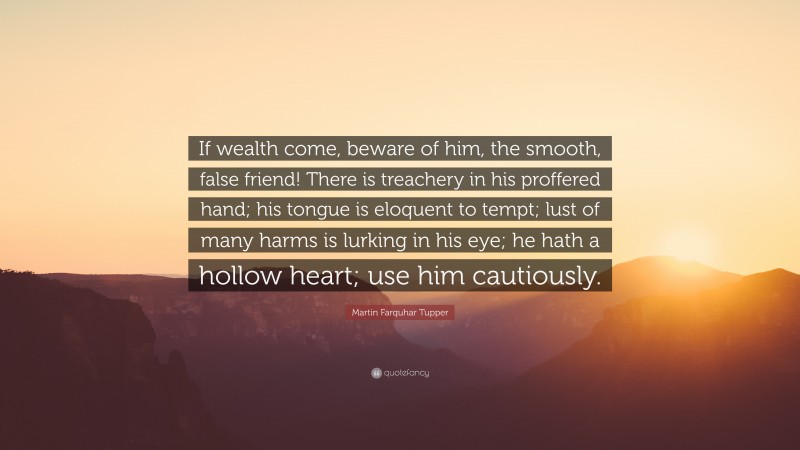 Martin Farquhar Tupper Quote: “If wealth come, beware of him, the smooth, false friend! There is treachery in his proffered hand; his tongue is eloquent to tempt; lust of many harms is lurking in his eye; he hath a hollow heart; use him cautiously.”