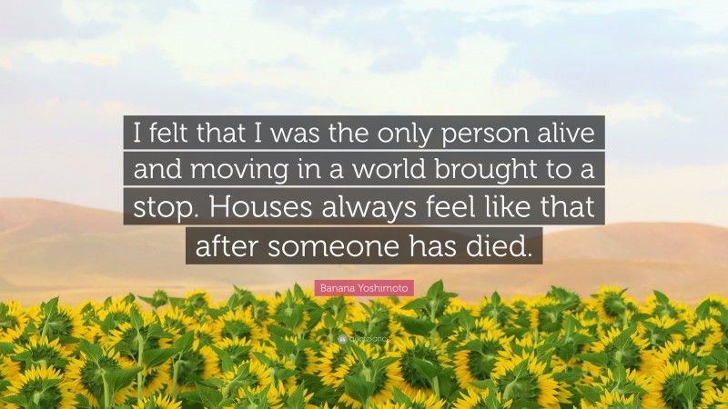 Banana Yoshimoto Quote: “I felt that I was the only person alive and moving in a world brought to a stop. Houses always feel like that after someone has died.”