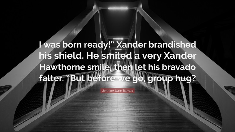 Jennifer Lynn Barnes Quote: “I was born ready!” Xander brandished his shield. He smiled a very Xander Hawthorne smile, then let his bravado falter. “But before we go, group hug?”