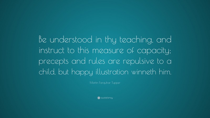 Martin Farquhar Tupper Quote: “Be understood in thy teaching, and instruct to this measure of capacity; precepts and rules are repulsive to a child, but happy illustration winneth him.”