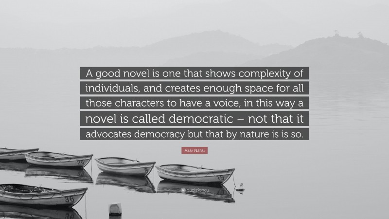Azar Nafisi Quote: “A good novel is one that shows complexity of individuals, and creates enough space for all those characters to have a voice, in this way a novel is called democratic – not that it advocates democracy but that by nature is is so.”
