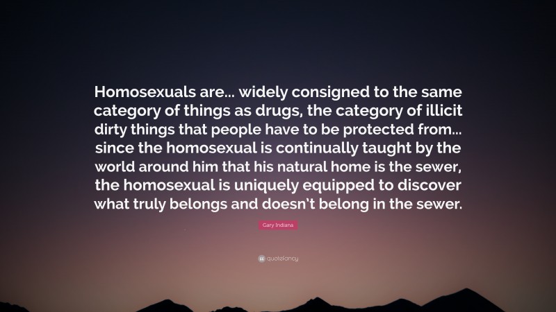 Gary Indiana Quote: “Homosexuals are... widely consigned to the same category of things as drugs, the category of illicit dirty things that people have to be protected from... since the homosexual is continually taught by the world around him that his natural home is the sewer, the homosexual is uniquely equipped to discover what truly belongs and doesn’t belong in the sewer.”