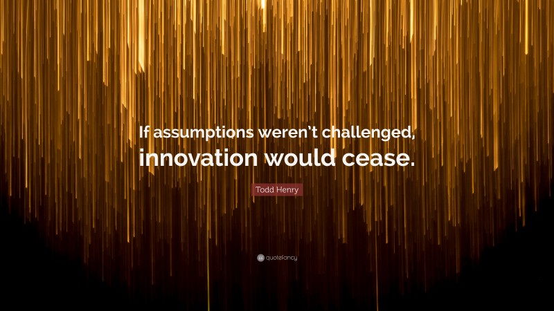 Todd Henry Quote: “If assumptions weren’t challenged, innovation would cease.”
