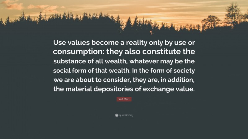 Karl Marx Quote: “Use values become a reality only by use or consumption: they also constitute the substance of all wealth, whatever may be the social form of that wealth. In the form of society we are about to consider, they are, in addition, the material depositories of exchange value.”