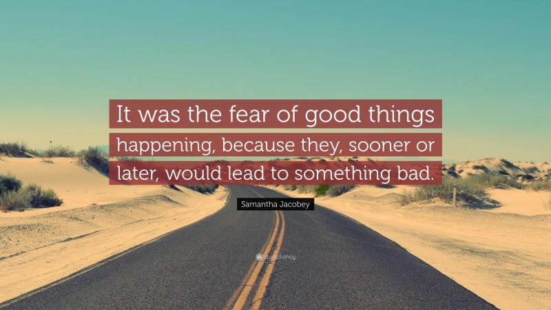 Samantha Jacobey Quote: “It was the fear of good things happening, because they, sooner or later, would lead to something bad.”