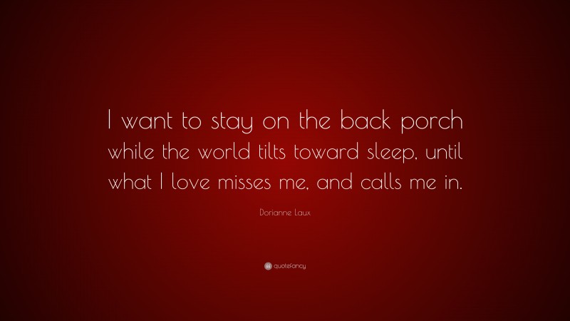 Dorianne Laux Quote: “I want to stay on the back porch while the world tilts toward sleep, until what I love misses me, and calls me in.”