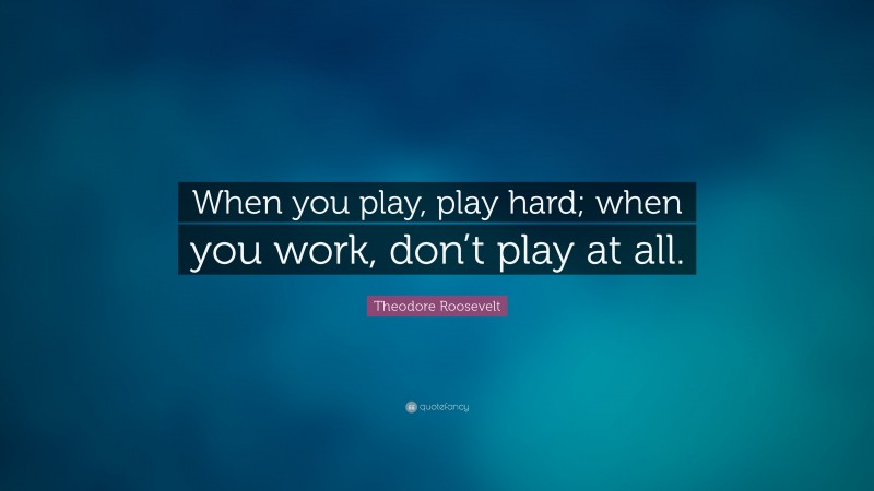 Theodore Roosevelt Quote: “When you play, play hard; when you work, don’t play at all.”