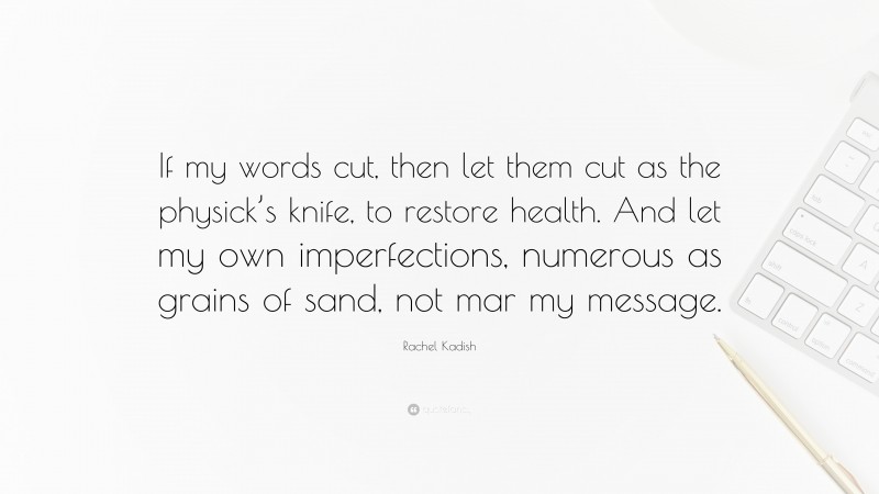 Rachel Kadish Quote: “If my words cut, then let them cut as the physick’s knife, to restore health. And let my own imperfections, numerous as grains of sand, not mar my message.”