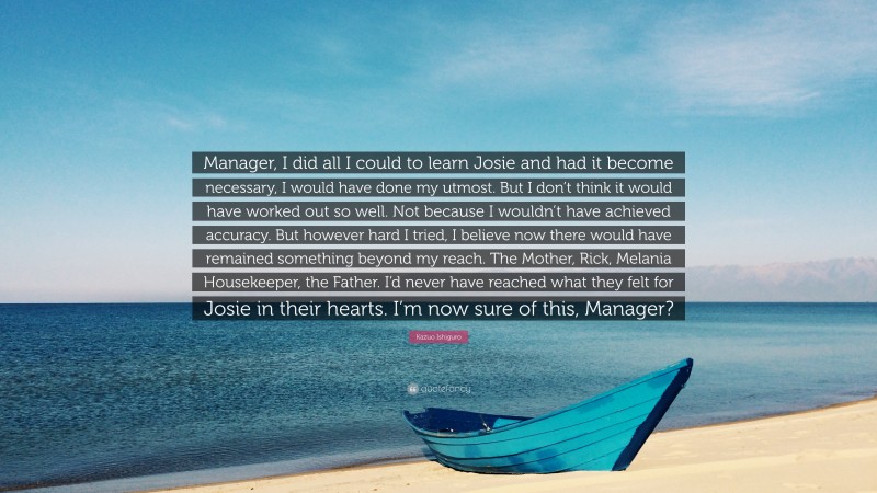 Kazuo Ishiguro Quote: “Manager, I did all I could to learn Josie and had it become necessary, I would have done my utmost. But I don’t think it would have worked out so well. Not because I wouldn’t have achieved accuracy. But however hard I tried, I believe now there would have remained something beyond my reach. The Mother, Rick, Melania Housekeeper, the Father. I’d never have reached what they felt for Josie in their hearts. I’m now sure of this, Manager?”