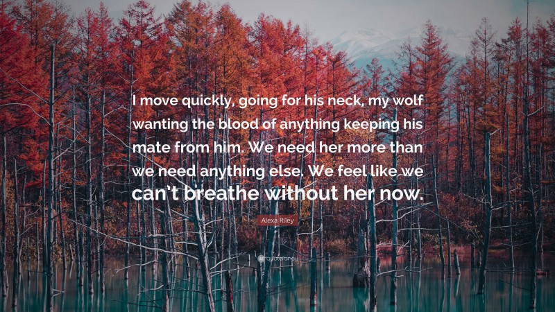 Alexa Riley Quote: “I move quickly, going for his neck, my wolf wanting the blood of anything keeping his mate from him. We need her more than we need anything else. We feel like we can’t breathe without her now.”