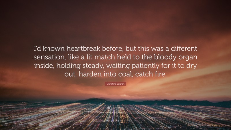 Christina Lauren Quote: “I’d known heartbreak before, but this was a different sensation, like a lit match held to the bloody organ inside, holding steady, waiting patiently for it to dry out, harden into coal, catch fire.”