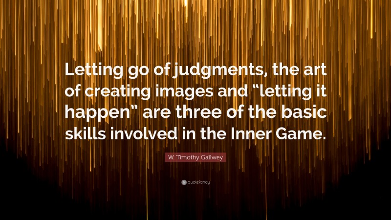 W. Timothy Gallwey Quote: “Letting go of judgments, the art of creating images and “letting it happen” are three of the basic skills involved in the Inner Game.”