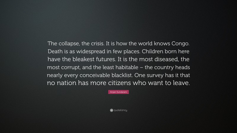 Anjan Sundaram Quote: “The collapse, the crisis. It is how the world knows Congo. Death is as widespread in few places. Children born here have the bleakest futures. It is the most diseased, the most corrupt, and the least habitable – the country heads nearly every conceivable blacklist. One survey has it that no nation has more citizens who want to leave.”