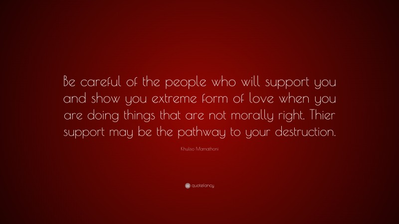 Khuliso Mamathoni Quote: “Be careful of the people who will support you and show you extreme form of love when you are doing things that are not morally right. Thier support may be the pathway to your destruction.”