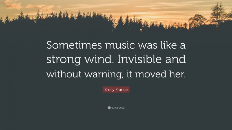 Emily France Quote: “Sometimes music was like a strong wind. Invisible and without warning, it moved her.”