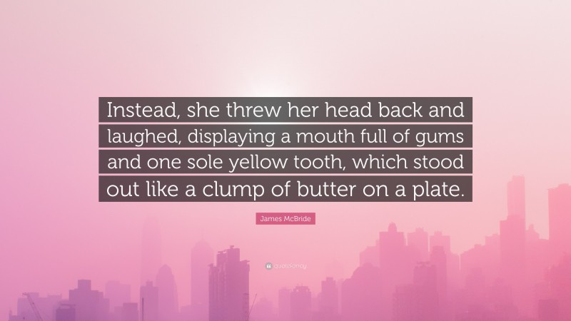 James McBride Quote: “Instead, she threw her head back and laughed, displaying a mouth full of gums and one sole yellow tooth, which stood out like a clump of butter on a plate.”