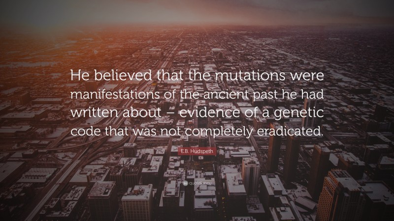 E.B. Hudspeth Quote: “He believed that the mutations were manifestations of the ancient past he had written about – evidence of a genetic code that was not completely eradicated.”