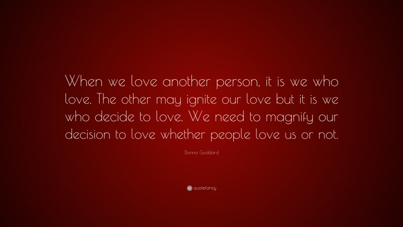 Donna Goddard Quote: “When we love another person, it is we who love. The other may ignite our love but it is we who decide to love. We need to magnify our decision to love whether people love us or not.”