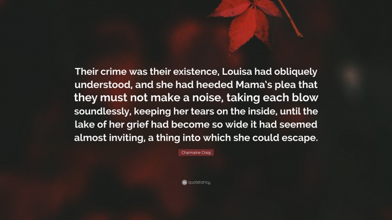 Charmaine Craig Quote: “Their crime was their existence, Louisa had obliquely understood, and she had heeded Mama’s plea that they must not make a noise, taking each blow soundlessly, keeping her tears on the inside, until the lake of her grief had become so wide it had seemed almost inviting, a thing into which she could escape.”