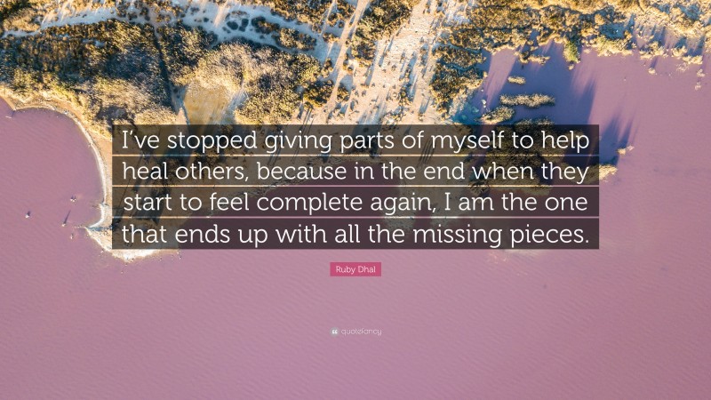 Ruby Dhal Quote: “I’ve stopped giving parts of myself to help heal others, because in the end when they start to feel complete again, I am the one that ends up with all the missing pieces.”