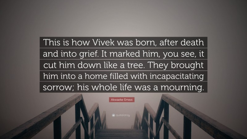 Akwaeke Emezi Quote: “This is how Vivek was born, after death and into grief. It marked him, you see, it cut him down like a tree. They brought him into a home filled with incapacitating sorrow; his whole life was a mourning.”