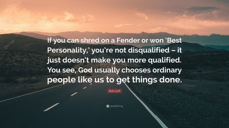 Bob Goff Quote: “If you can shred on a Fender or won ‘Best Personality,’ you’re not disqualified – it just doesn’t make you more qualified. You see, God usually chooses ordinary people like us to get things done.”
