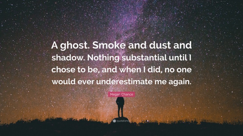 Megan Chance Quote: “A ghost. Smoke and dust and shadow. Nothing substantial until I chose to be, and when I did, no one would ever underestimate me again.”