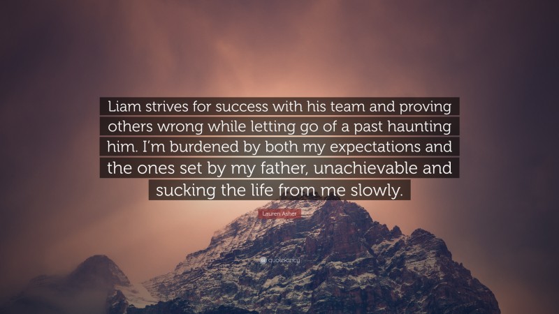 Lauren Asher Quote: “Liam strives for success with his team and proving others wrong while letting go of a past haunting him. I’m burdened by both my expectations and the ones set by my father, unachievable and sucking the life from me slowly.”