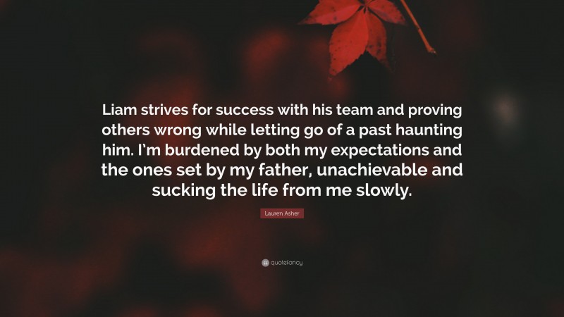 Lauren Asher Quote: “Liam strives for success with his team and proving others wrong while letting go of a past haunting him. I’m burdened by both my expectations and the ones set by my father, unachievable and sucking the life from me slowly.”