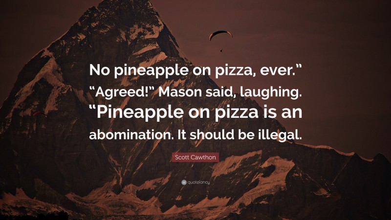 Scott Cawthon Quote: “No pineapple on pizza, ever.” “Agreed!” Mason said, laughing. “Pineapple on pizza is an abomination. It should be illegal.”