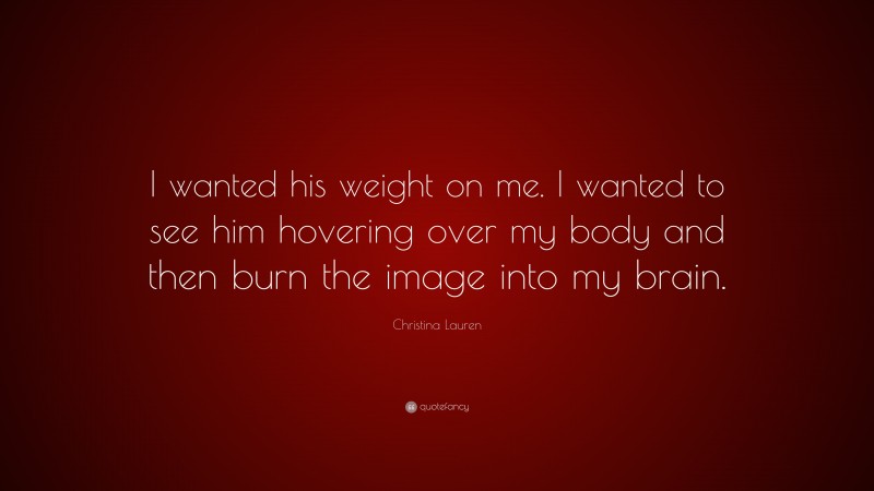 Christina Lauren Quote: “I wanted his weight on me. I wanted to see him hovering over my body and then burn the image into my brain.”