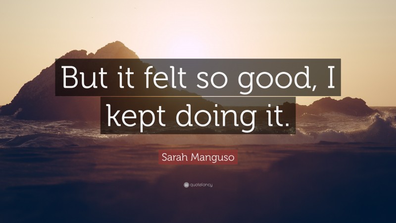 Sarah Manguso Quote: “But it felt so good, I kept doing it.”