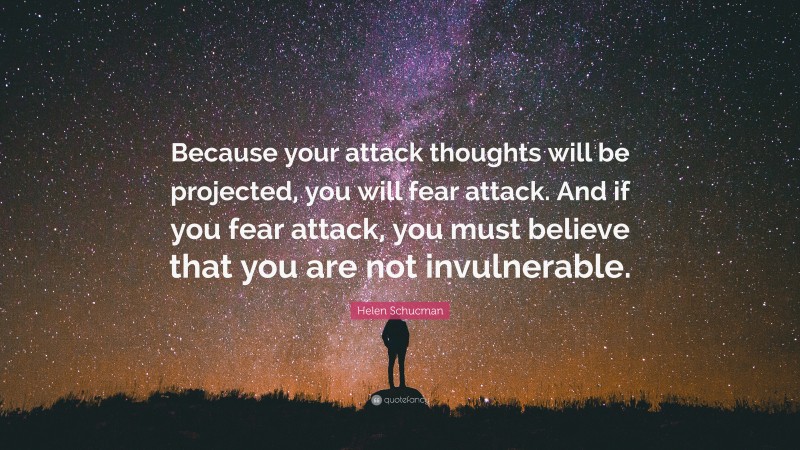 Helen Schucman Quote: “Because your attack thoughts will be projected, you will fear attack. And if you fear attack, you must believe that you are not invulnerable.”