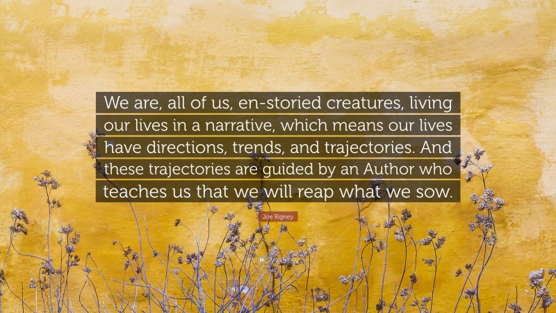 Joe Rigney Quote: “We are, all of us, en-storied creatures, living our lives in a narrative, which means our lives have directions, trends, and trajectories. And these trajectories are guided by an Author who teaches us that we will reap what we sow.”